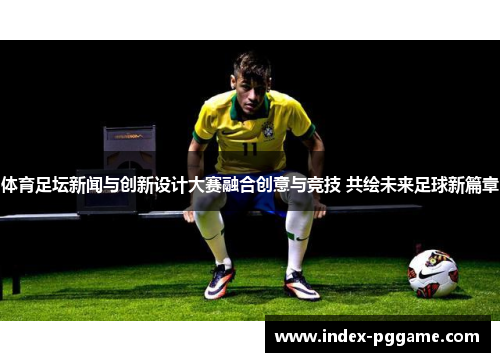 体育足坛新闻与创新设计大赛融合创意与竞技 共绘未来足球新篇章