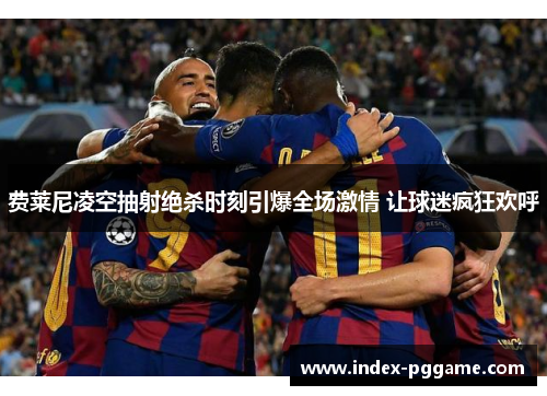 费莱尼凌空抽射绝杀时刻引爆全场激情 让球迷疯狂欢呼