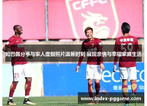 姆巴佩分享与家人度假照片温馨时刻 展现亲情与幸福家庭生活