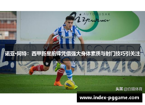 诺亚·阿特：西甲新星前锋凭借强大身体素质与射门技巧引关注