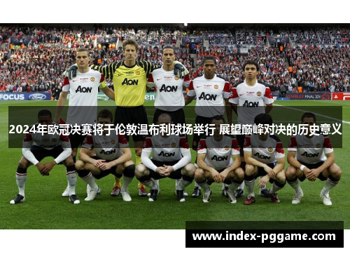 2024年欧冠决赛将于伦敦温布利球场举行 展望巅峰对决的历史意义
