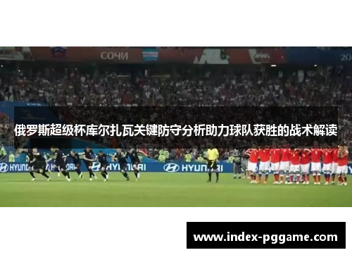俄罗斯超级杯库尔扎瓦关键防守分析助力球队获胜的战术解读