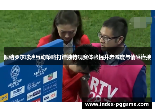 佩纳罗尔球迷互动策略打造独特观赛体验提升忠诚度与情感连接