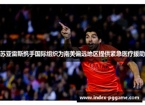 苏亚雷斯携手国际组织为南美偏远地区提供紧急医疗援助