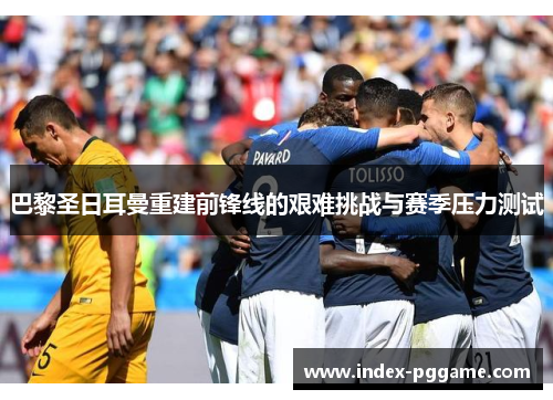 巴黎圣日耳曼重建前锋线的艰难挑战与赛季压力测试