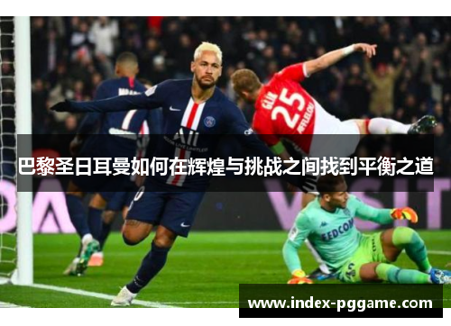 巴黎圣日耳曼如何在辉煌与挑战之间找到平衡之道