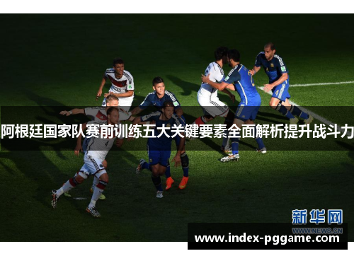 阿根廷国家队赛前训练五大关键要素全面解析提升战斗力
