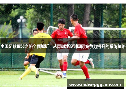 中国足球崛起之路全面解析：从青训建设到国际竞争力提升的系统策略