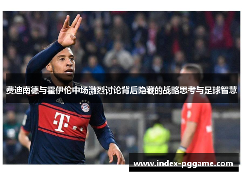费迪南德与霍伊伦中场激烈讨论背后隐藏的战略思考与足球智慧