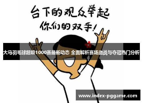 大马羽毛球超级1000赛最新动态 全面解析赛场激战与夺冠热门分析