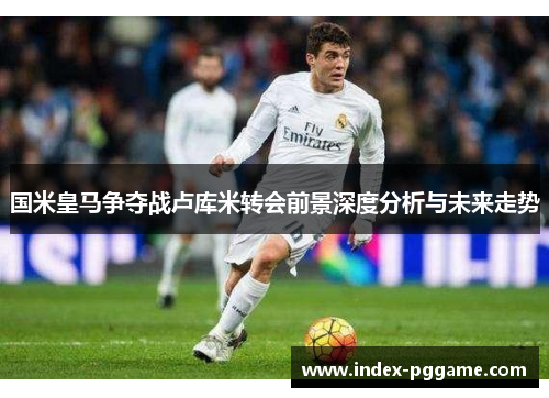 国米皇马争夺战卢库米转会前景深度分析与未来走势