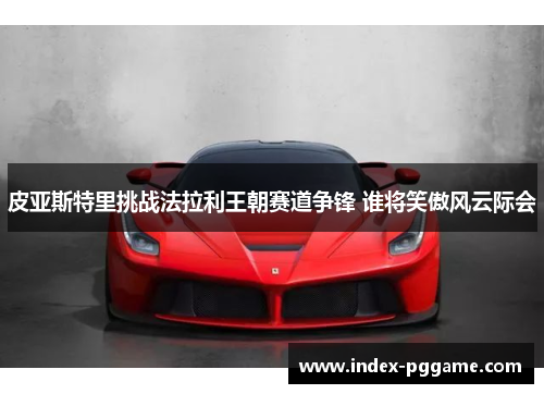皮亚斯特里挑战法拉利王朝赛道争锋 谁将笑傲风云际会
