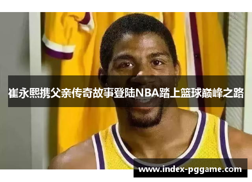 崔永熙携父亲传奇故事登陆NBA踏上篮球巅峰之路