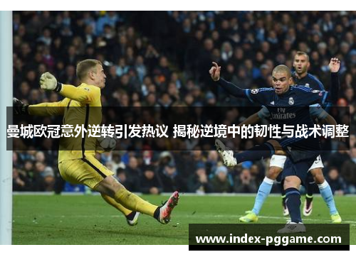 曼城欧冠意外逆转引发热议 揭秘逆境中的韧性与战术调整