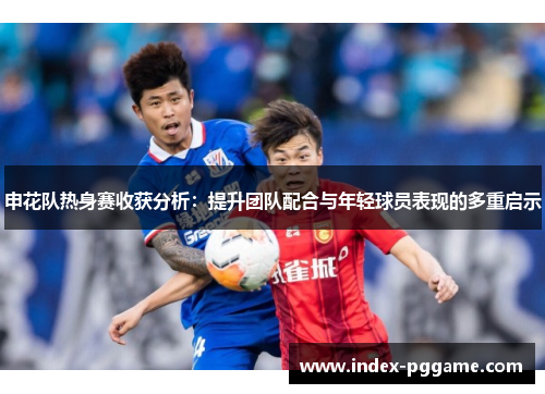 申花队热身赛收获分析：提升团队配合与年轻球员表现的多重启示