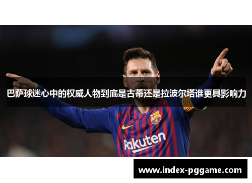 巴萨球迷心中的权威人物到底是古蒂还是拉波尔塔谁更具影响力