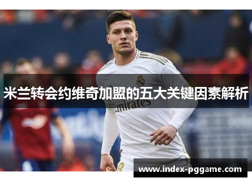 米兰转会约维奇加盟的五大关键因素解析