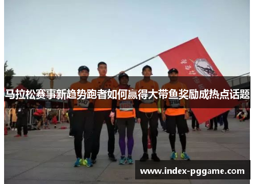 马拉松赛事新趋势跑者如何赢得大带鱼奖励成热点话题