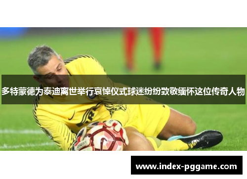 多特蒙德为泰迪离世举行哀悼仪式球迷纷纷致敬缅怀这位传奇人物