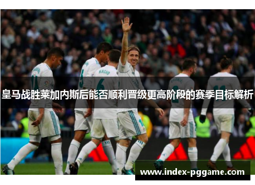 皇马战胜莱加内斯后能否顺利晋级更高阶段的赛季目标解析