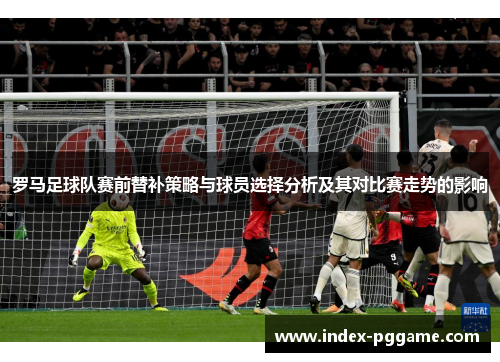 罗马足球队赛前替补策略与球员选择分析及其对比赛走势的影响