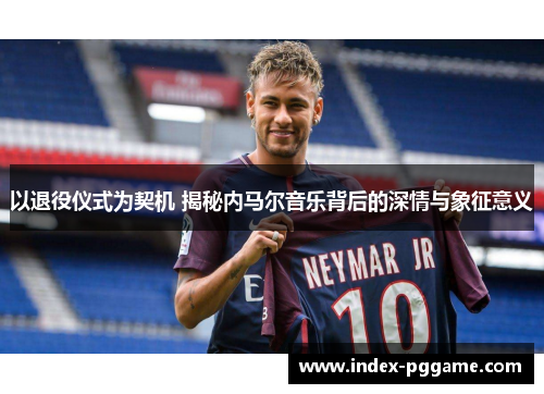 以退役仪式为契机 揭秘内马尔音乐背后的深情与象征意义