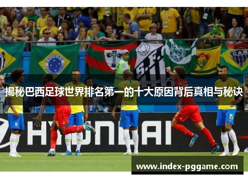 揭秘巴西足球世界排名第一的十大原因背后真相与秘诀