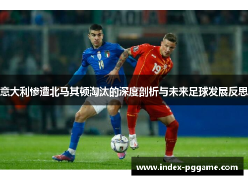 意大利惨遭北马其顿淘汰的深度剖析与未来足球发展反思