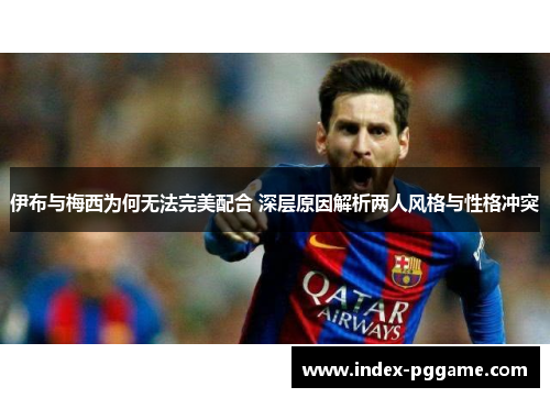 伊布与梅西为何无法完美配合 深层原因解析两人风格与性格冲突