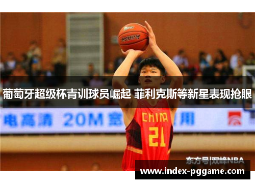 葡萄牙超级杯青训球员崛起 菲利克斯等新星表现抢眼