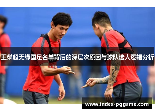 王燊超无缘国足名单背后的深层次原因与球队选人逻辑分析