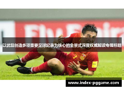 以武磊创造多项重要足球纪录为核心的全景式深度权威解读专属标题