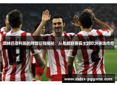 奥林匹亚科斯的辉煌征程揭秘：从希腊联赛霸主到欧洲赛场传奇