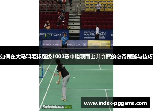 如何在大马羽毛球超级1000赛中脱颖而出并夺冠的必备策略与技巧