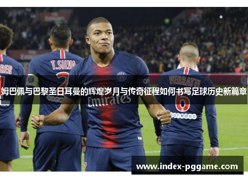姆巴佩与巴黎圣日耳曼的辉煌岁月与传奇征程如何书写足球历史新篇章