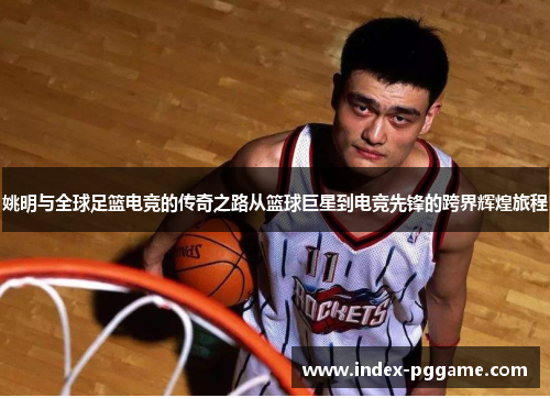 姚明与全球足篮电竞的传奇之路从篮球巨星到电竞先锋的跨界辉煌旅程