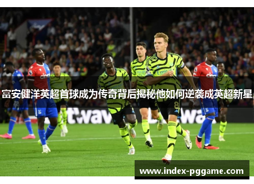 富安健洋英超首球成为传奇背后揭秘他如何逆袭成英超新星